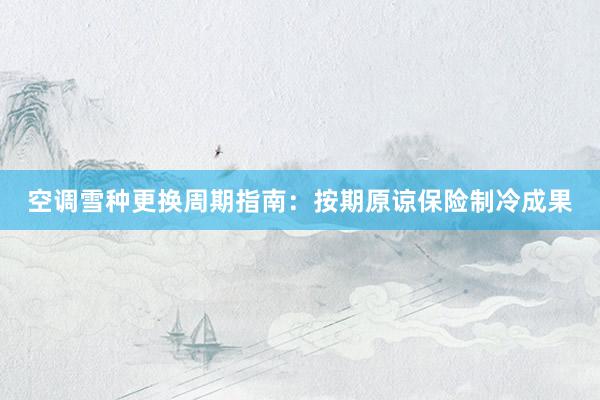 空调雪种更换周期指南：按期原谅保险制冷成果